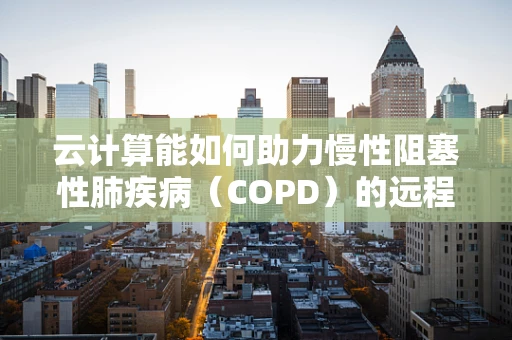 云计算能如何助力慢性阻塞性肺疾病（COPD）的远程管理与个性化治疗？