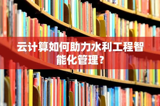 云计算如何助力水利工程智能化管理？