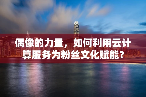 偶像的力量，如何利用云计算服务为粉丝文化赋能？
