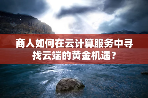 商人如何在云计算服务中寻找云端的黄金机遇？