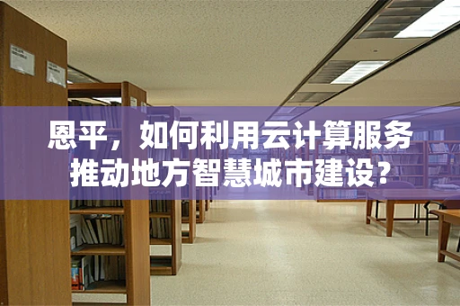 恩平，如何利用云计算服务推动地方智慧城市建设？