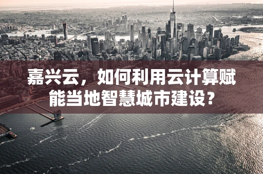 嘉兴云，如何利用云计算赋能当地智慧城市建设？