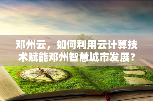 邓州云，如何利用云计算技术赋能邓州智慧城市发展？