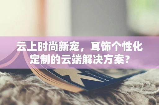 云上时尚新宠，耳饰个性化定制的云端解决方案？