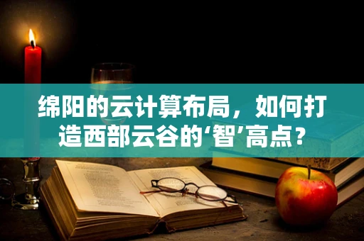 绵阳的云计算布局，如何打造西部云谷的‘智’高点？