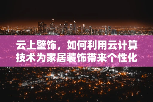 云上壁饰，如何利用云计算技术为家居装饰带来个性化与智能化？