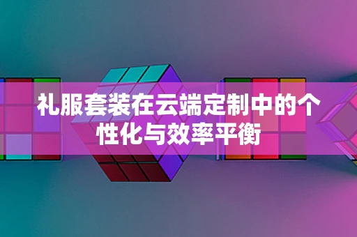 礼服套装在云端定制中的个性化与效率平衡