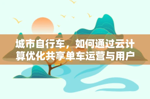 城市自行车，如何通过云计算优化共享单车运营与用户体验？
