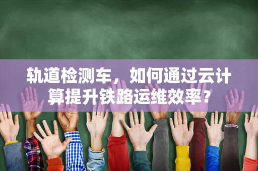 轨道检测车，如何通过云计算提升铁路运维效率？