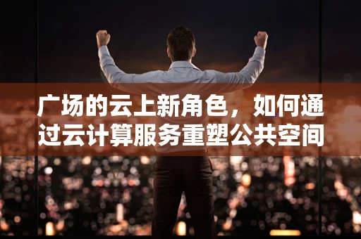 广场的云上新角色，如何通过云计算服务重塑公共空间体验？