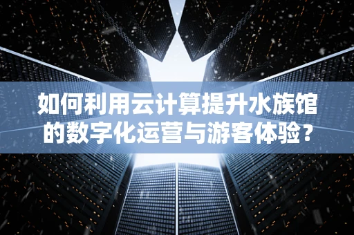 如何利用云计算提升水族馆的数字化运营与游客体验？