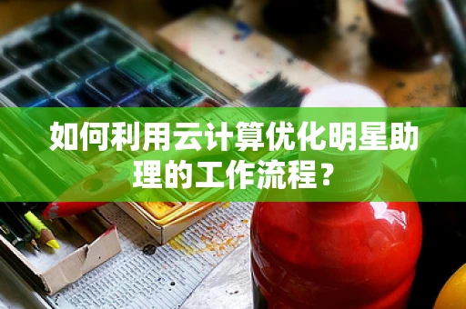 如何利用云计算优化明星助理的工作流程？