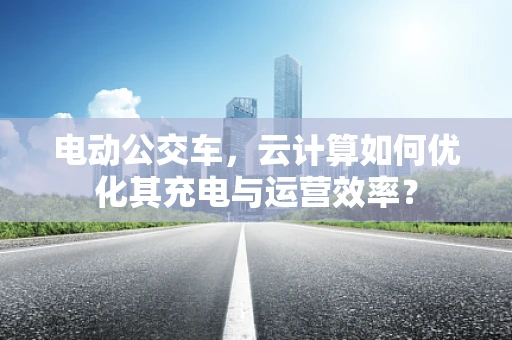 电动公交车，云计算如何优化其充电与运营效率？