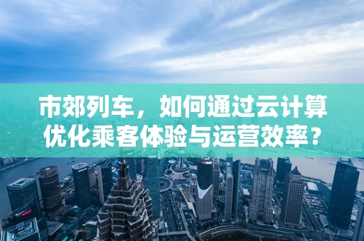 市郊列车，如何通过云计算优化乘客体验与运营效率？