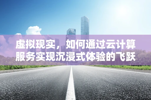 虚拟现实，如何通过云计算服务实现沉浸式体验的飞跃？