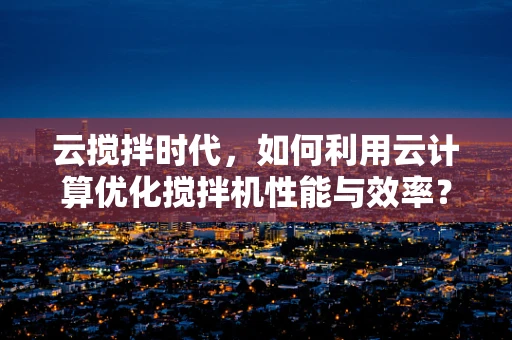 云搅拌时代，如何利用云计算优化搅拌机性能与效率？