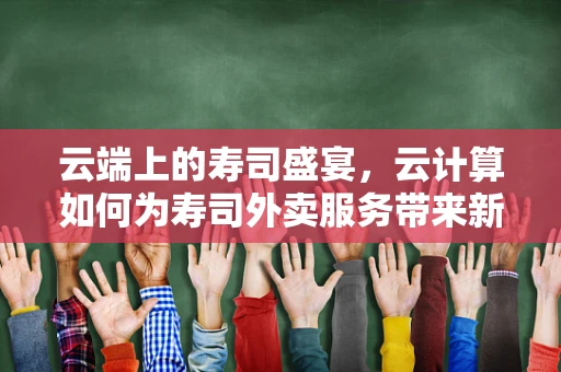 云端上的寿司盛宴，云计算如何为寿司外卖服务带来新风味？