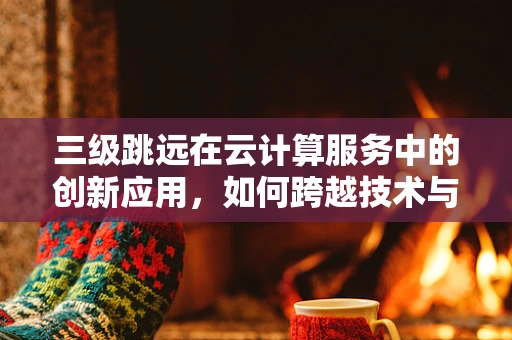 三级跳远在云计算服务中的创新应用，如何跨越技术与成本的鸿沟？
