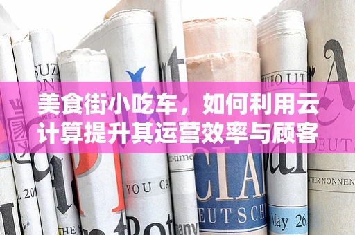 美食街小吃车，如何利用云计算提升其运营效率与顾客体验？