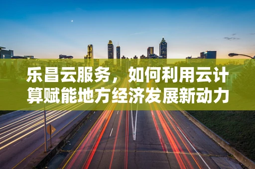 乐昌云服务，如何利用云计算赋能地方经济发展新动力？