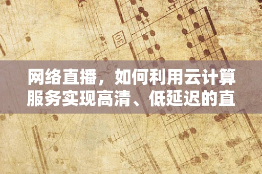 网络直播，如何利用云计算服务实现高清、低延迟的直播体验？