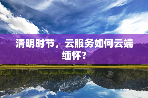 清明时节，云服务如何云端缅怀？