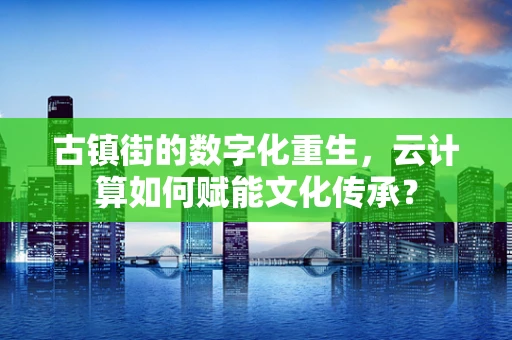 古镇街的数字化重生，云计算如何赋能文化传承？