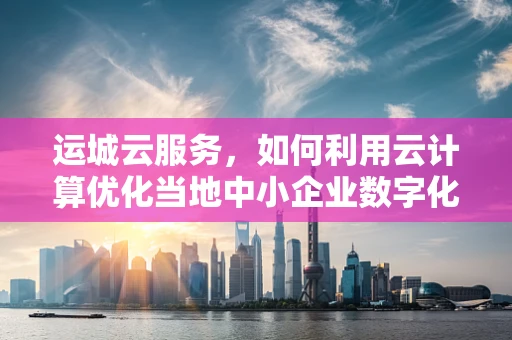 运城云服务，如何利用云计算优化当地中小企业数字化转型？