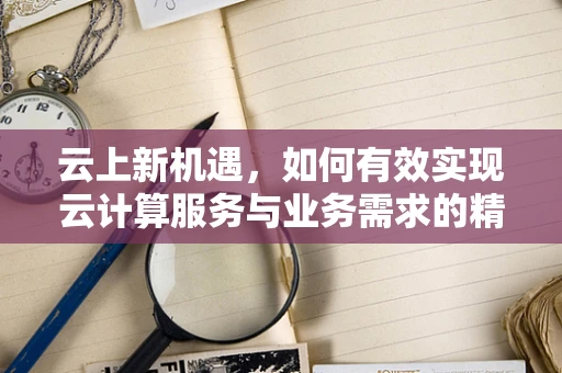 云上新机遇，如何有效实现云计算服务与业务需求的精准‘挂钩’？