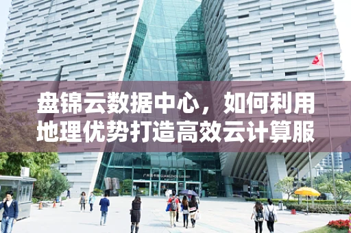 盘锦云数据中心，如何利用地理优势打造高效云计算服务？