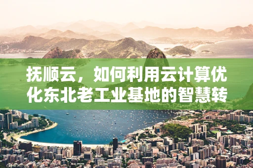 抚顺云，如何利用云计算优化东北老工业基地的智慧转型？