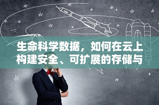 生命科学数据，如何在云上构建安全、可扩展的存储与分析平台？