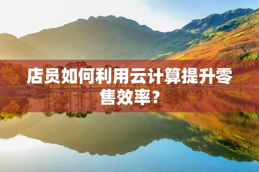 店员如何利用云计算提升零售效率？