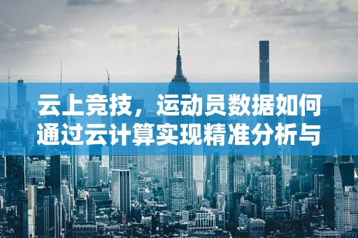 云上竞技，运动员数据如何通过云计算实现精准分析与训练？