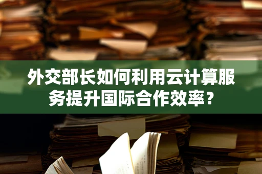 外交部长如何利用云计算服务提升国际合作效率？