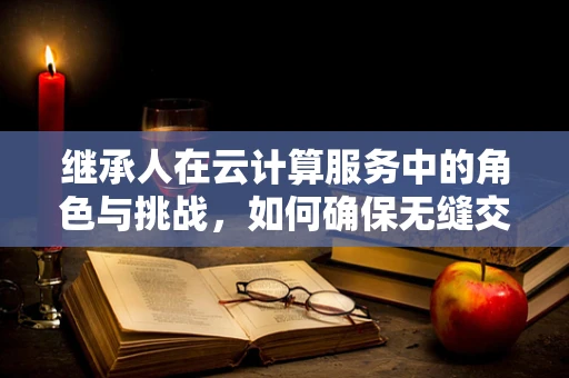 继承人在云计算服务中的角色与挑战，如何确保无缝交接？