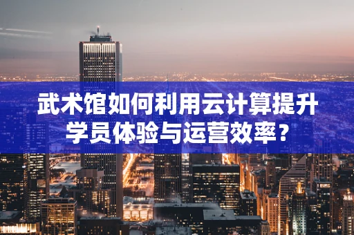 武术馆如何利用云计算提升学员体验与运营效率？