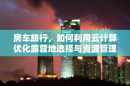 房车旅行，如何利用云计算优化露营地选择与资源管理？