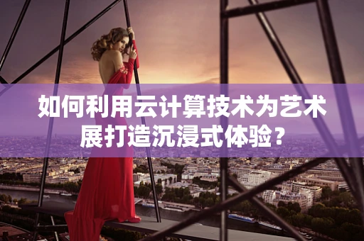 如何利用云计算技术为艺术展打造沉浸式体验？