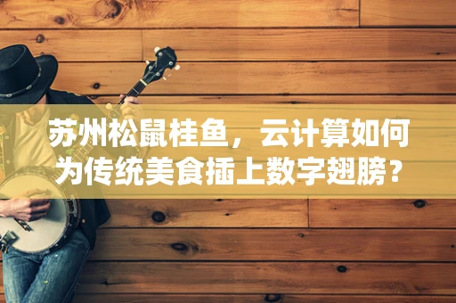 苏州松鼠桂鱼，云计算如何为传统美食插上数字翅膀？