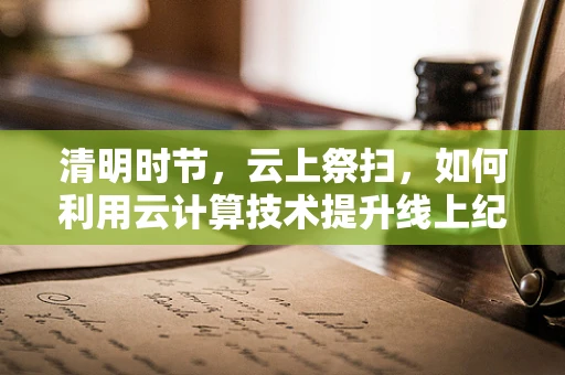 清明时节，云上祭扫，如何利用云计算技术提升线上纪念服务体验？