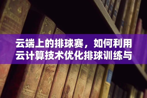 云端上的排球赛，如何利用云计算技术优化排球训练与赛事管理？