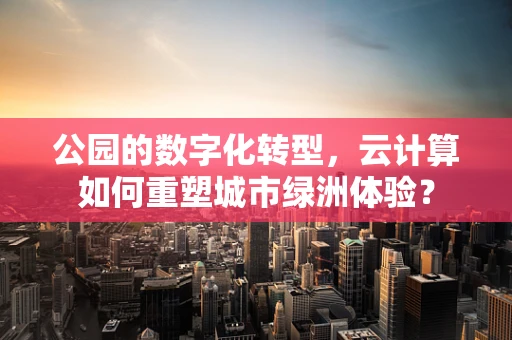 公园的数字化转型，云计算如何重塑城市绿洲体验？