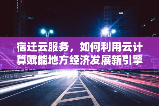 宿迁云服务，如何利用云计算赋能地方经济发展新引擎？