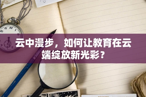 云中漫步，如何让教育在云端绽放新光彩？
