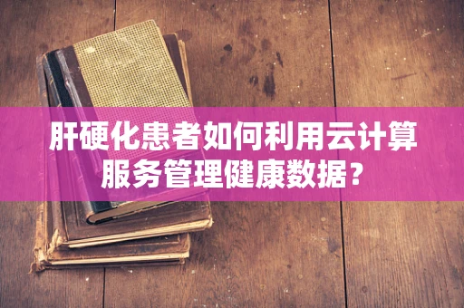 肝硬化患者如何利用云计算服务管理健康数据？
