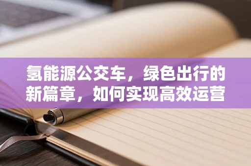 氢能源公交车，绿色出行的新篇章，如何实现高效运营与维护？