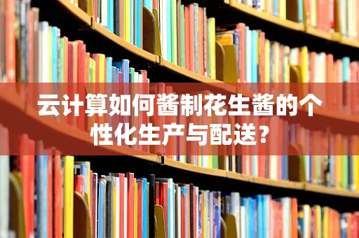云计算如何酱制花生酱的个性化生产与配送？