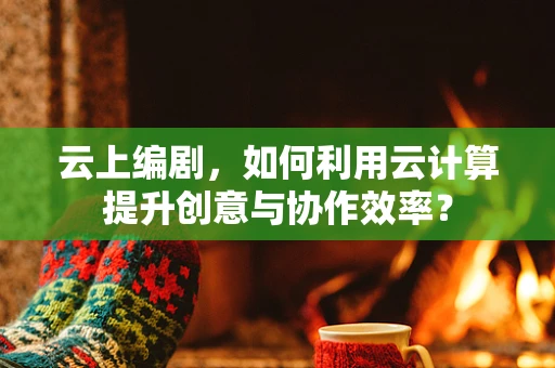 云上编剧，如何利用云计算提升创意与协作效率？