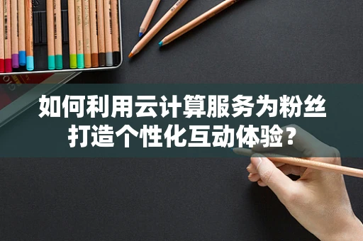如何利用云计算服务为粉丝打造个性化互动体验？